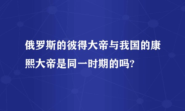 俄罗斯的彼得大帝与我国的康熙大帝是同一时期的吗?