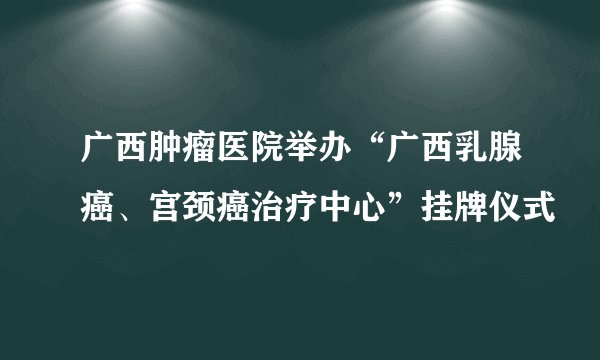 广西肿瘤医院举办“广西乳腺癌、宫颈癌治疗中心”挂牌仪式