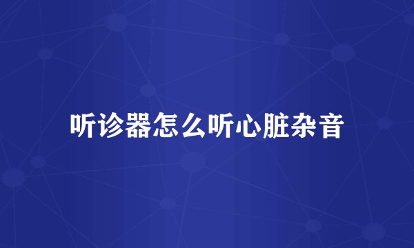 听诊器怎么听心脏杂音