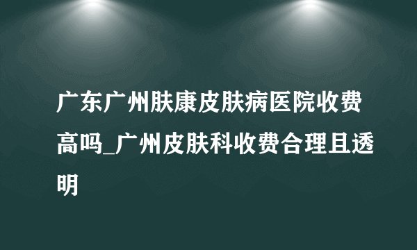 广东广州肤康皮肤病医院收费高吗_广州皮肤科收费合理且透明
