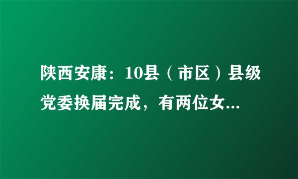 陕西安康：10县（市区）县级党委换届完成，有两位女县委书记