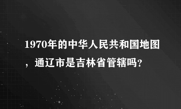 1970年的中华人民共和国地图，通辽市是吉林省管辖吗？