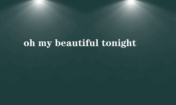 oh my beautiful tonight