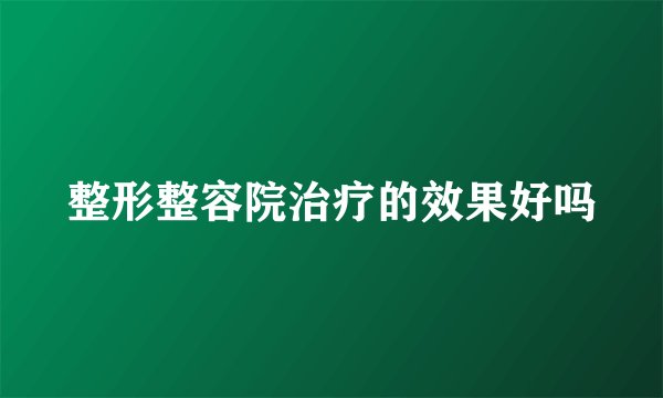 整形整容院治疗的效果好吗