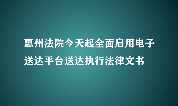 惠州法院今天起全面启用电子送达平台送达执行法律文书