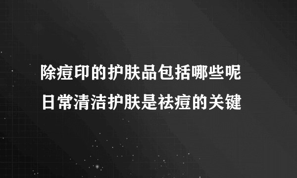 除痘印的护肤品包括哪些呢 日常清洁护肤是祛痘的关键