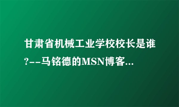 甘肃省机械工业学校校长是谁?--马铭德的MSN博客告诉您.