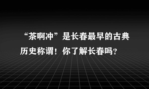 “茶啊冲”是长春最早的古典历史称谓！你了解长春吗？