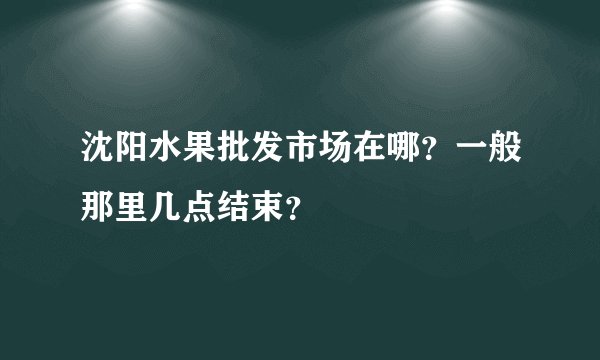 沈阳水果批发市场在哪？一般那里几点结束？