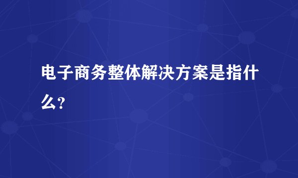 电子商务整体解决方案是指什么？