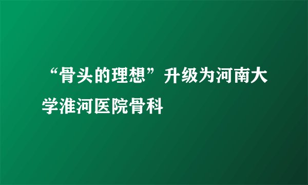 “骨头的理想”升级为河南大学淮河医院骨科