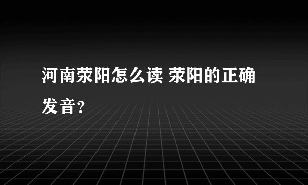 河南荥阳怎么读 荥阳的正确发音？