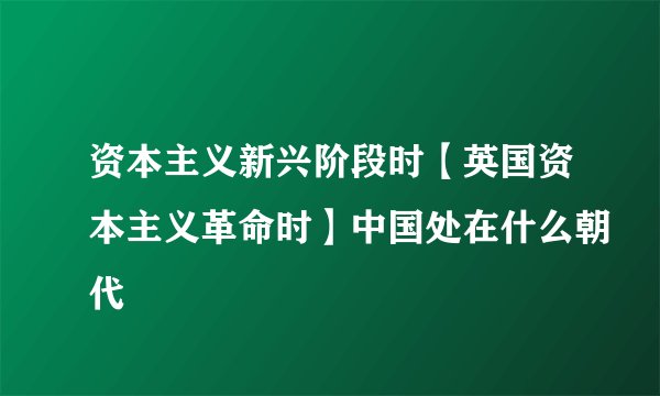 资本主义新兴阶段时【英国资本主义革命时】中国处在什么朝代