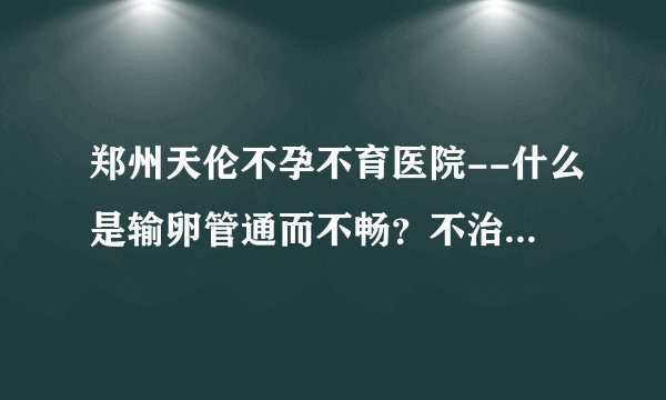 郑州天伦不孕不育医院--什么是输卵管通而不畅？不治疗可以怀孕吗