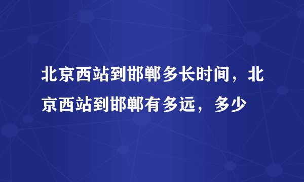 北京西站到邯郸多长时间，北京西站到邯郸有多远，多少