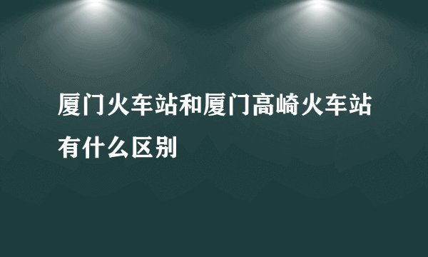 厦门火车站和厦门高崎火车站有什么区别