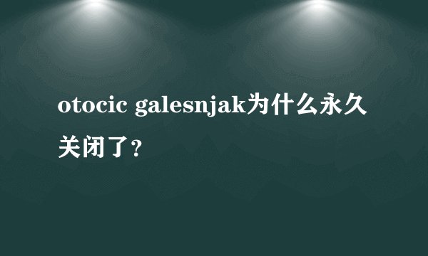 otocic galesnjak为什么永久关闭了？