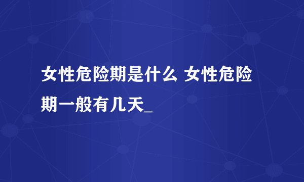 女性危险期是什么 女性危险期一般有几天_
