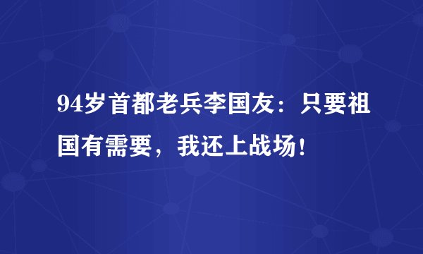 94岁首都老兵李国友：只要祖国有需要，我还上战场！
