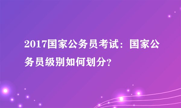 2017国家公务员考试：国家公务员级别如何划分？