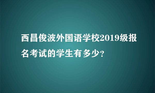 西昌俊波外国语学校2019级报名考试的学生有多少？