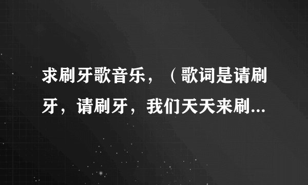 求刷牙歌音乐，（歌词是请刷牙，请刷牙，我们天天来刷牙。。。。。。）