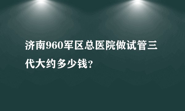 济南960军区总医院做试管三代大约多少钱？