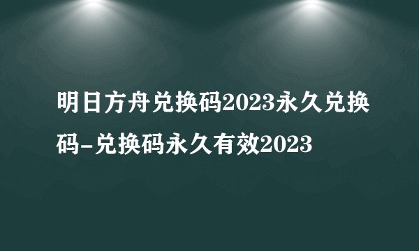 明日方舟兑换码2023永久兑换码-兑换码永久有效2023
