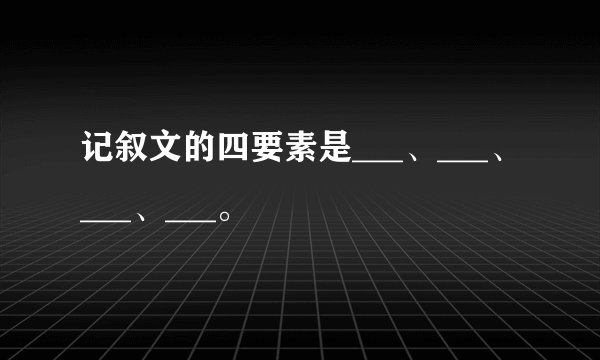 记叙文的四要素是___、___、___、___。