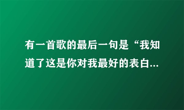 有一首歌的最后一句是“我知道了这是你对我最好的表白”，求这首歌的歌名。