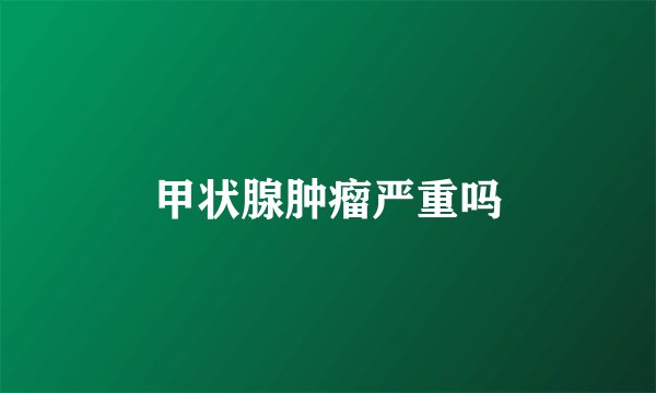 甲状腺肿瘤严重吗