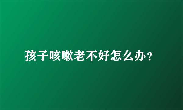 孩子咳嗽老不好怎么办？