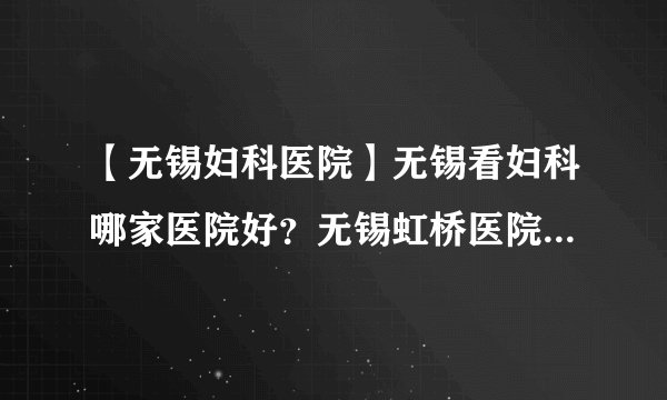 【无锡妇科医院】无锡看妇科哪家医院好？无锡虹桥医院口碑怎么样