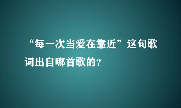 “每一次当爱在靠近”这句歌词出自哪首歌的？