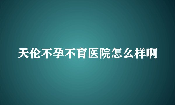 天伦不孕不育医院怎么样啊