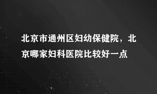 北京市通州区妇幼保健院，北京哪家妇科医院比较好一点