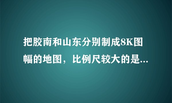 把胶南和山东分别制成8K图幅的地图，比例尺较大的是（　　）A.胶南地图B.山东省地图C.一样大D.无法确定