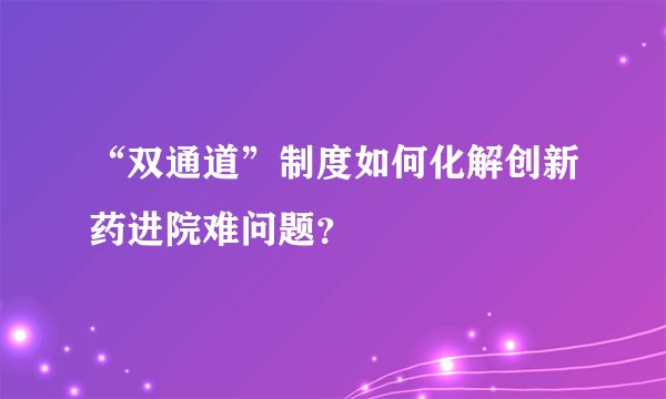 “双通道”制度如何化解创新药进院难问题？