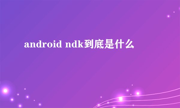 android ndk到底是什么