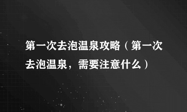 第一次去泡温泉攻略（第一次去泡温泉，需要注意什么）