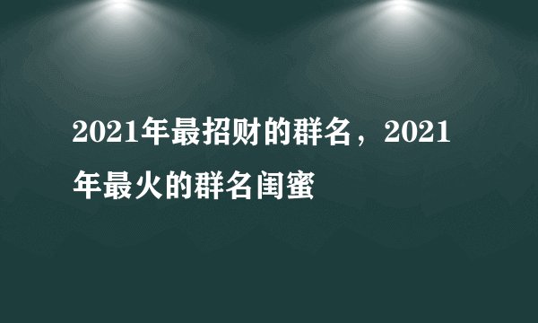 2021年最招财的群名，2021年最火的群名闺蜜