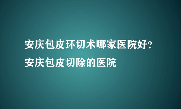 安庆包皮环切术哪家医院好？安庆包皮切除的医院