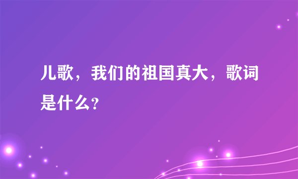 儿歌，我们的祖国真大，歌词是什么？