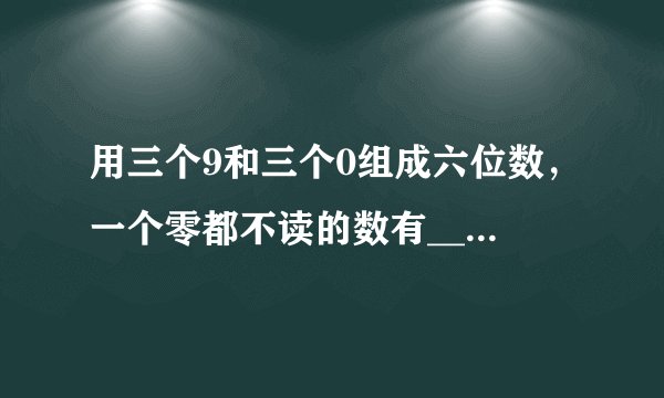 用三个9和三个0组成六位数，一个零都不读的数有___，只读一个零的数有___，读两个零的数有___.