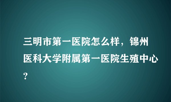 三明市第一医院怎么样，锦州医科大学附属第一医院生殖中心？