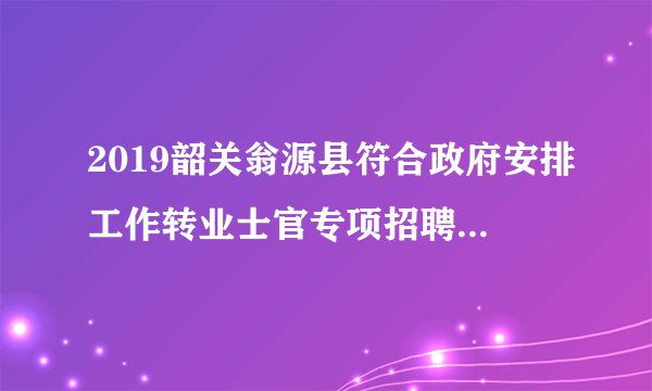 2019韶关翁源县符合政府安排工作转业士官专项招聘面试公告