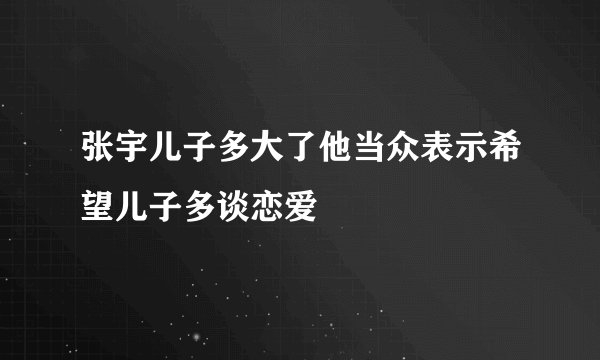 张宇儿子多大了他当众表示希望儿子多谈恋爱