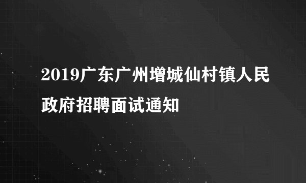 2019广东广州增城仙村镇人民政府招聘面试通知