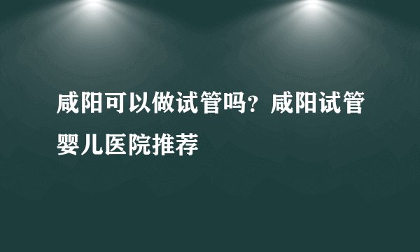 咸阳可以做试管吗？咸阳试管婴儿医院推荐