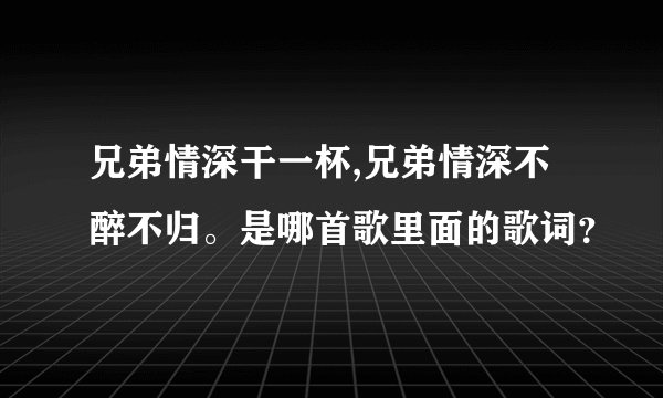兄弟情深干一杯,兄弟情深不醉不归。是哪首歌里面的歌词？